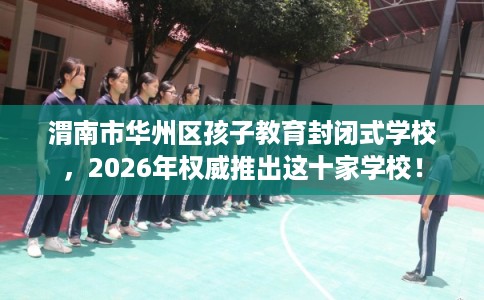渭南市华州区孩子教育封闭式学校,2026年权威推出这十家学校! 渭南市华州区孩子教育封闭式学校,2026年权威推出这十家学校!