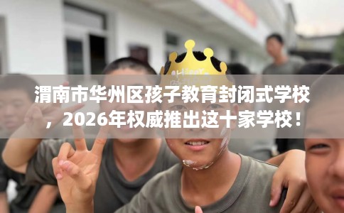 渭南市华州区孩子教育封闭式学校,2026年权威推出这十家学校! 渭南市华州区孩子教育封闭式学校,2026年权威推出这十家学校!