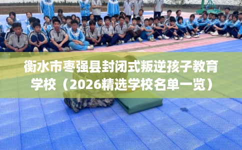 衡水市枣强县封闭式叛逆孩子教育学校（2026精选学校名单一览）