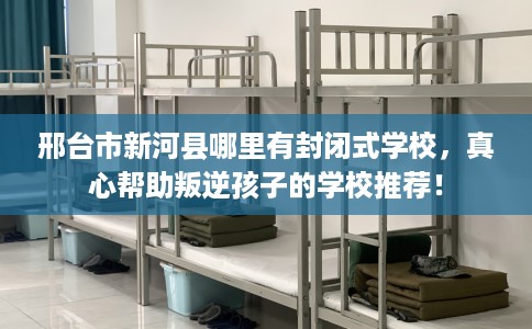 邢台市新河县哪里有封闭式学校，真心帮助叛逆孩子的学校推荐！