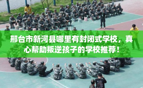 邢台市新河县哪里有封闭式学校，真心帮助叛逆孩子的学校推荐！