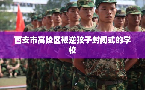 西安市高陵区叛逆孩子封闭式的学校