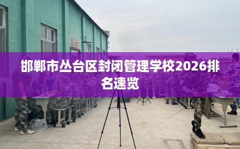邯郸市丛台区封闭管理学校2026排名速览 邯郸市丛台区封闭管理学校2026排名速览