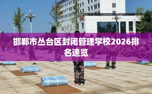 邯郸市丛台区封闭管理学校2026排名速览 邯郸市丛台区封闭管理学校2026排名速览