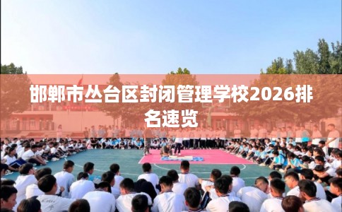 邯郸市丛台区封闭管理学校2026排名速览 邯郸市丛台区封闭管理学校2026排名速览