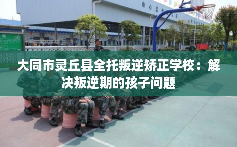 大同市灵丘县全托叛逆矫正学校：解决叛逆期的孩子问题