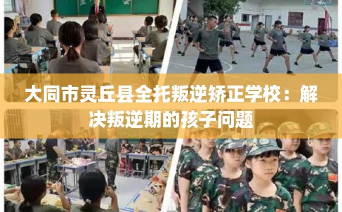 大同市灵丘县全托叛逆矫正学校：解决叛逆期的孩子问题