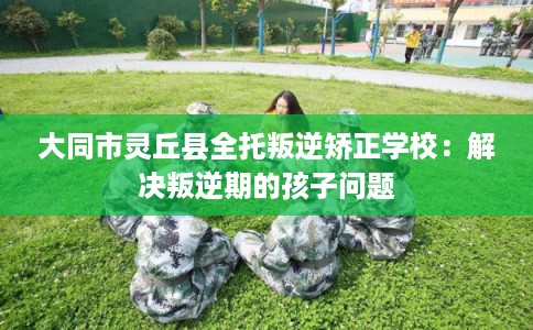 大同市灵丘县全托叛逆矫正学校：解决叛逆期的孩子问题