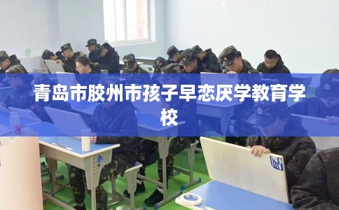 青岛市胶州市孩子早恋厌学教育学校 青岛市胶州市孩子早恋厌学教育学校