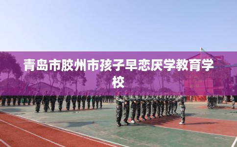 青岛市胶州市孩子早恋厌学教育学校 青岛市胶州市孩子早恋厌学教育学校