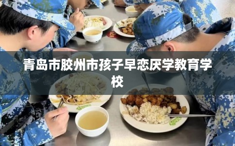 青岛市胶州市孩子早恋厌学教育学校 青岛市胶州市孩子早恋厌学教育学校