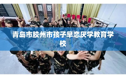 青岛市胶州市孩子早恋厌学教育学校 青岛市胶州市孩子早恋厌学教育学校