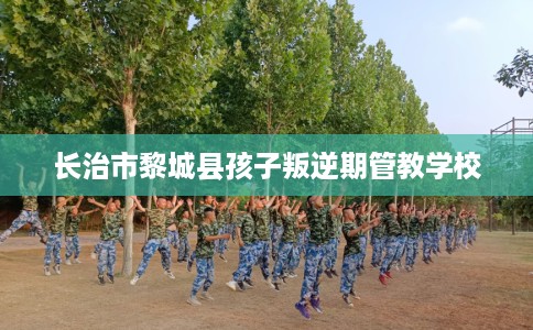 长治市黎城县孩子叛逆期管教学校