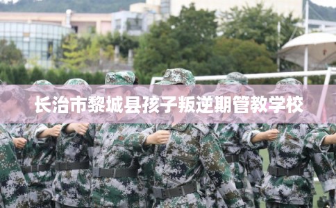 长治市黎城县孩子叛逆期管教学校