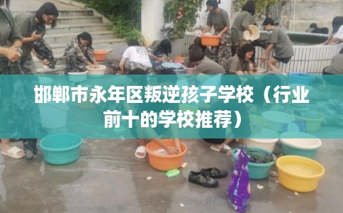 邯郸市永年区叛逆孩子学校（行业前十的学校推荐）
