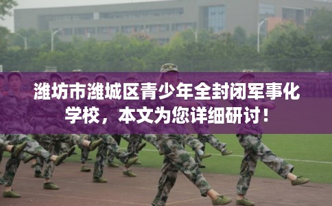 潍坊市潍城区青少年全封闭军事化学校，本文为您详细研讨！
