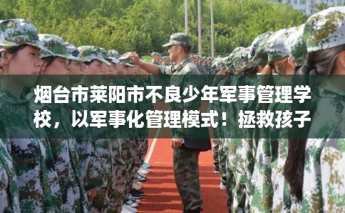 烟台市莱阳市不良少年军事管理学校，以军事化管理模式！拯救孩子！