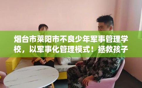烟台市莱阳市不良少年军事管理学校，以军事化管理模式！拯救孩子！