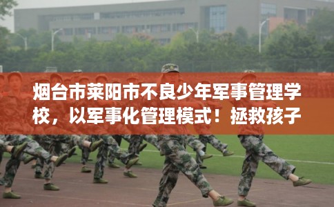 烟台市莱阳市不良少年军事管理学校，以军事化管理模式！拯救孩子！