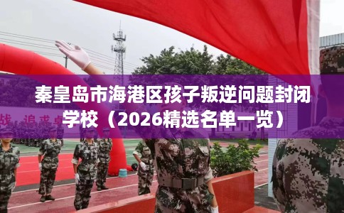 秦皇岛市海港区孩子叛逆问题封闭学校(2026精选名单一览) 秦皇岛市海港区孩子叛逆问题封闭学校(2026精选名单一览)