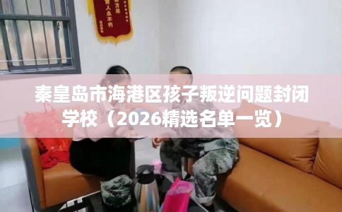 秦皇岛市海港区孩子叛逆问题封闭学校(2026精选名单一览) 秦皇岛市海港区孩子叛逆问题封闭学校(2026精选名单一览)