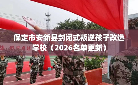 保定市安新县封闭式叛逆孩子改造学校（2026名单更新）