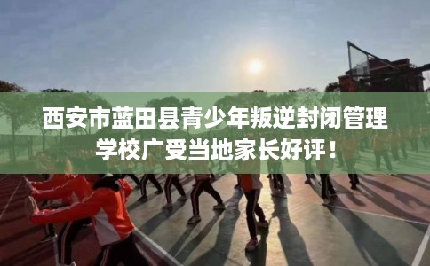 西安市蓝田县青少年叛逆封闭管理学校广受当地家长好评! 西安市蓝田县青少年叛逆封闭管理学校广受当地家长好评!