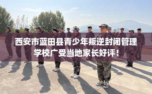 西安市蓝田县青少年叛逆封闭管理学校广受当地家长好评！