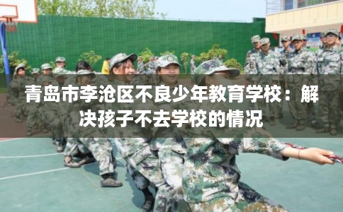 青岛市李沧区不良少年教育学校:解决孩子不去学校的情况 青岛市李沧区不良少年教育学校:解决孩子不去学校的情况