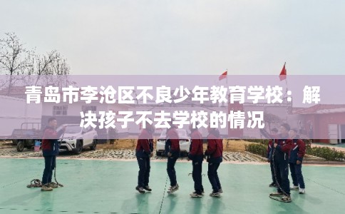 青岛市李沧区不良少年教育学校:解决孩子不去学校的情况 青岛市李沧区不良少年教育学校:解决孩子不去学校的情况