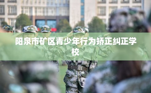 阳泉市矿区青少年行为矫正纠正学校