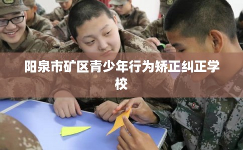 阳泉市矿区青少年行为矫正纠正学校