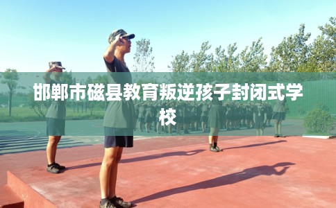 邯郸市磁县教育叛逆孩子封闭式学校 邯郸市磁县教育叛逆孩子封闭式学校