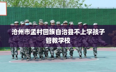 沧州市孟村回族自治县不上学孩子管教学校 沧州市孟村回族自治县不上学孩子管教学校