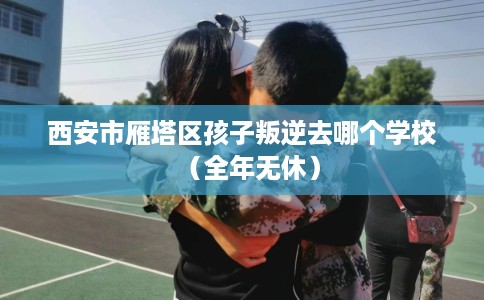 西安市雁塔区孩子叛逆去哪个学校(全年无休) 西安市雁塔区孩子叛逆去哪个学校(全年无休)