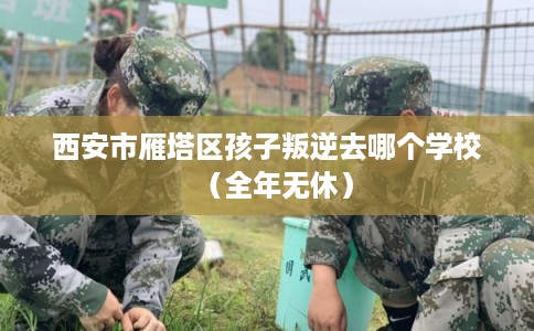 西安市雁塔区孩子叛逆去哪个学校(全年无休) 西安市雁塔区孩子叛逆去哪个学校(全年无休)