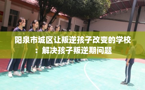 阳泉市城区让叛逆孩子改变的学校：解决孩子叛逆期问题