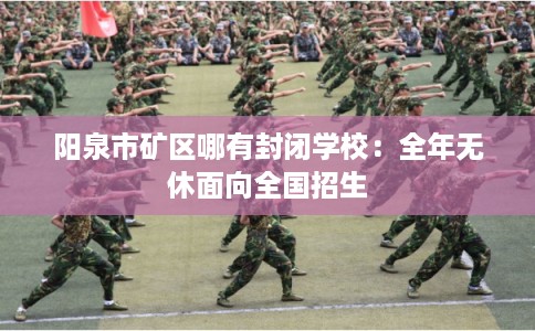 阳泉市矿区哪有封闭学校:全年无休面向全国招生 阳泉市矿区哪有封闭学校:全年无休面向全国招生