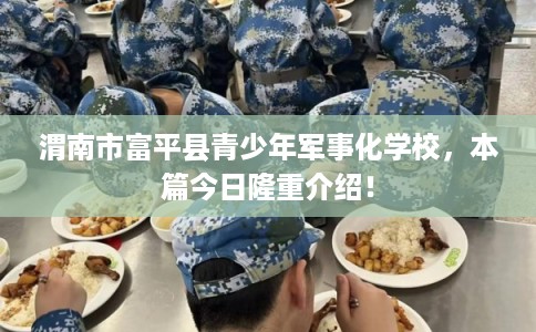 渭南市富平县青少年军事化学校，本篇今日隆重介绍！