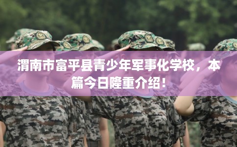 渭南市富平县青少年军事化学校，本篇今日隆重介绍！