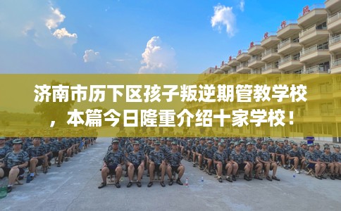 济南市历下区孩子叛逆期管教学校，本篇今日隆重介绍十家学校！