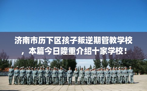 济南市历下区孩子叛逆期管教学校，本篇今日隆重介绍十家学校！