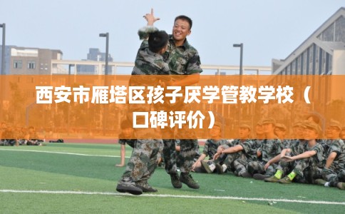西安市雁塔区孩子厌学管教学校（口碑评价）