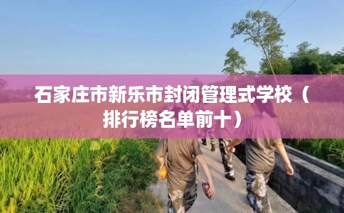 石家庄市新乐市封闭管理式学校(排行榜名单前十) 石家庄市新乐市封闭管理式学校(排行榜名单前十)