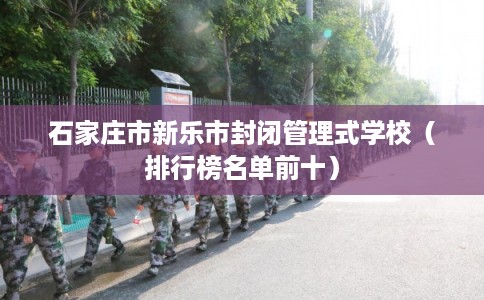 石家庄市新乐市封闭管理式学校(排行榜名单前十) 石家庄市新乐市封闭管理式学校(排行榜名单前十)
