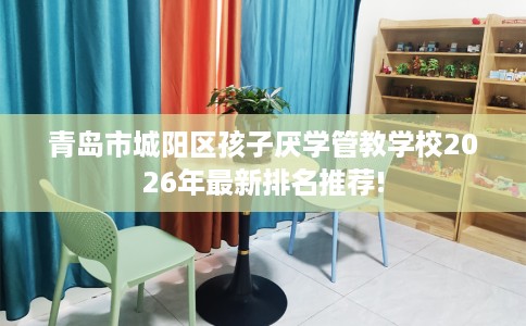 青岛市城阳区孩子厌学管教学校2026年最新排名推荐! 青岛市城阳区孩子厌学管教学校2026年最新排名推荐!