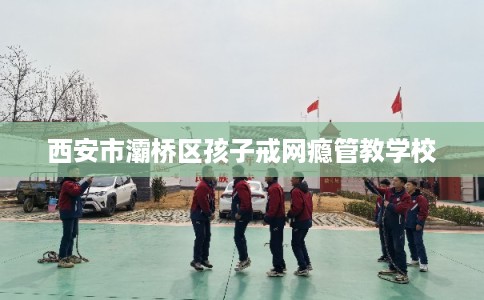 西安市灞桥区孩子戒网瘾管教学校 西安市灞桥区孩子戒网瘾管教学校