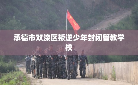 承德市双滦区叛逆少年封闭管教学校 承德市双滦区叛逆少年封闭管教学校