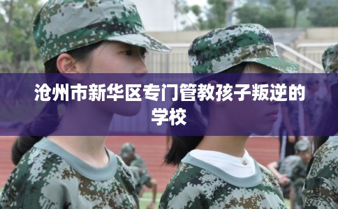 沧州市新华区专门管教孩子叛逆的学校 沧州市新华区专门管教孩子叛逆的学校