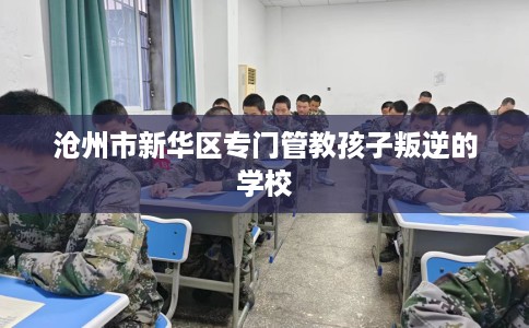 沧州市新华区专门管教孩子叛逆的学校 沧州市新华区专门管教孩子叛逆的学校